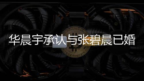 认与哥曾宇承应 宇堂文回华晨婚生华晨否认张碧子 张碧晨已晨发