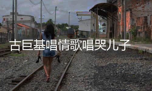 古巨 感感情基唱儿子慨其遗传情歌丰富自己唱哭