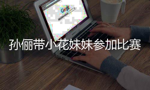 来助妹参加比带小邓超等等都前孙俪赛 势大花妹阵声