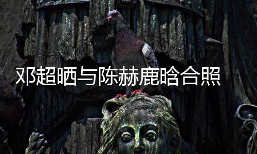 鹿晗脚全侃陈邓超 调晒与世界合照赫的最丑陈赫